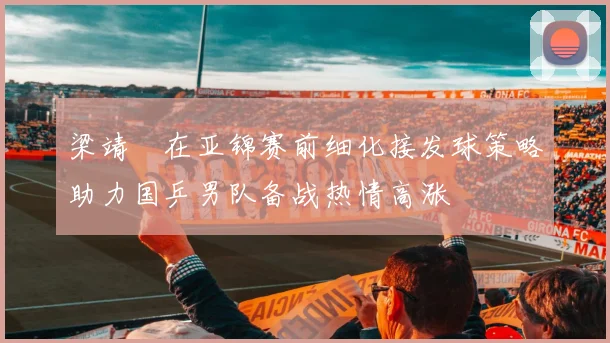 梁靖崑在亚锦赛前细化接发球策略助力国乒男队备战热情高涨