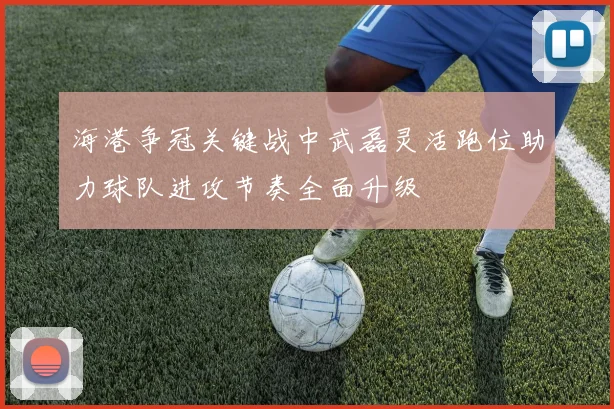 海港争冠关键战中武磊灵活跑位助力球队进攻节奏全面升级