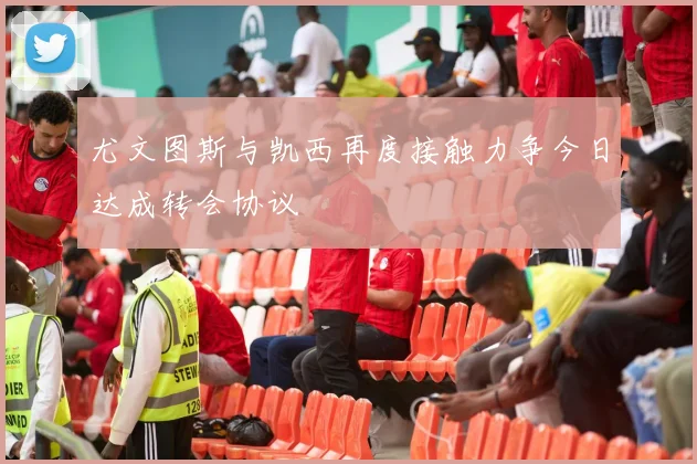 尤文图斯与凯西再度接触力争今日达成转会协议