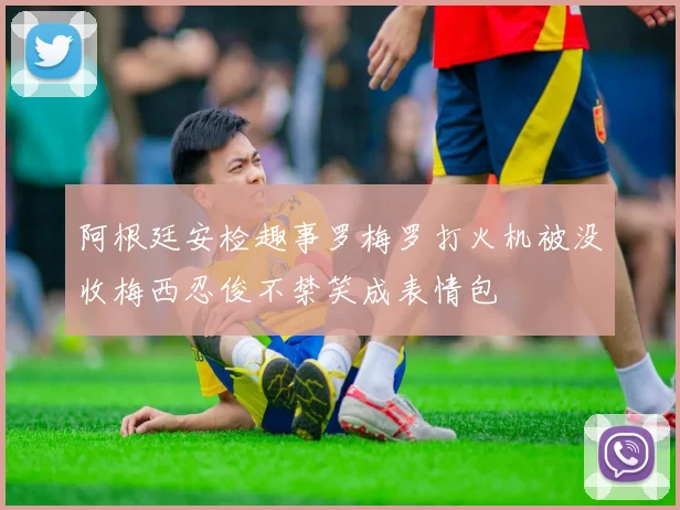 阿根廷安检趣事罗梅罗打火机被没收梅西忍俊不禁笑成表情包