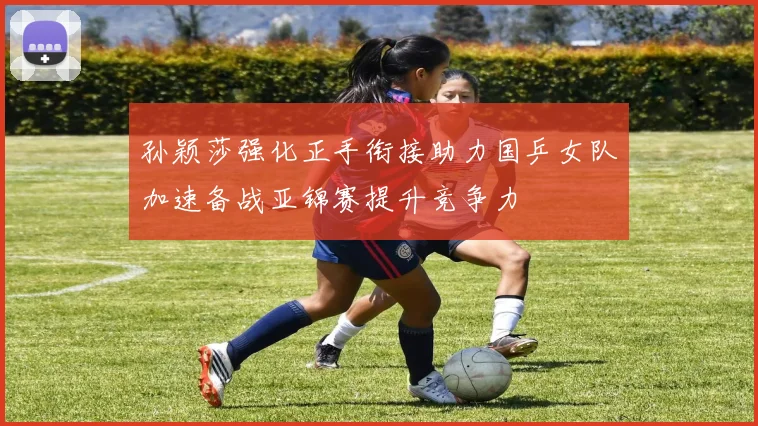 孙颖莎强化正手衔接助力国乒女队加速备战亚锦赛提升竞争力